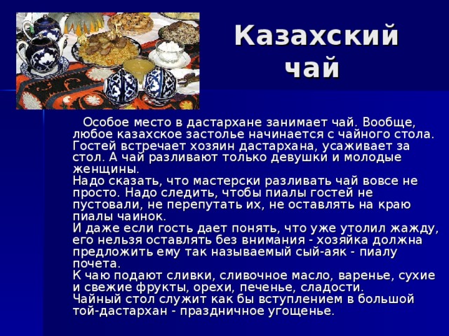 Казахский чай  Особое место в дастархане занимает чай. Вообще, любое казахское застолье начинается с чайного стола. Гостей встречает хозяин дастархана, усаживает за стол. А чай разливают только девушки и молодые женщины.  Надо сказать, что мастерски разливать чай вовсе не просто. Надо следить, чтобы пиалы гостей не пустовали, не перепутать их, не оставлять на краю пиалы чаинок.  И даже если гость дает понять, что уже утолил жажду, его нельзя оставлять без внимания - хозяйка должна предложить ему так называемый сый-аяк - пиалу почета.  К чаю подают сливки, сливочное масло, варенье, сухие и свежие фрукты, орехи, печенье, сладости.  Чайный стол служит как бы вступлением в большой той-дастархан - праздничное угощенье. 