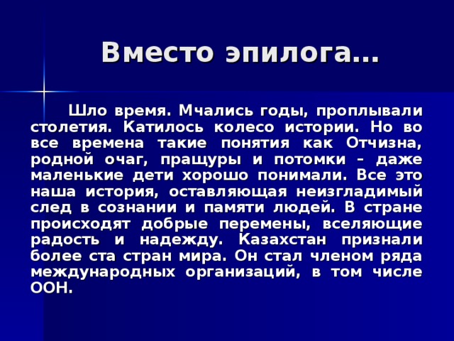 Вместо эпилога…  Шло время. Мчались годы, проплывали столетия. Катилось колесо истории. Но во все времена такие понятия как Отчизна, родной очаг, пращуры и потомки – даже маленькие дети хорошо понимали.  Все это наша история, оставляющая неизгладимый след в сознании и памяти людей. В стране происходят добрые перемены, вселяющие радость и надежду. Казахстан признали более ста стран мира. Он стал членом ряда международных организаций, в том числе ООН. 