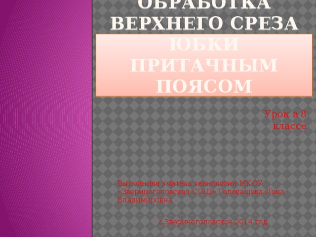 Обработка верхнего среза юбки притачным поясом Урок в 8 классе Выполнила учитель технологии МКОУ «Звериноголовская СОШ» Головашева Лена Владимировна с.Звериноголовское 2014 год 