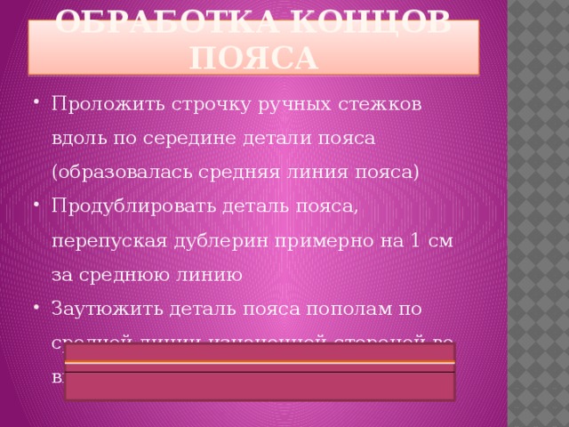 Обработка концов пояса Проложить строчку ручных стежков вдоль по середине детали пояса (образовалась средняя линия пояса) Продублировать деталь пояса, перепуская дублерин примерно на 1 см за среднюю линию Заутюжить деталь пояса пополам по средней линии изнаночной стороной во внутрь 