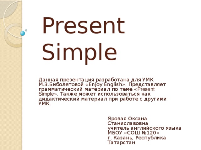 Present Simple Данная презентация разработана для УМК М.З.Биболетовой «Enjoy English». Представляет грамматический материал по теме « Present Simple ». Также может использоваться как дидактический материал при работе с другими УМК. Яровая Оксана Станиславовна  учитель английского языка  МБОУ «СОШ №120»  г. Казань, Республика Татарстан 