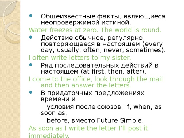 Общеизвестные факты, являющиеся неопровержимой истиной. Water freezes at zero. The world is round.  Действие обычное, регулярно повторяющееся в настоящем (every day, usually, often, never, sometimes). I often write letters to my sister. Ряд последовательных действий в настоящем (at first, then, after). I come to the office, look through the mail and then answer the letters. В придаточных предложениях времени и  условия после союзов: if, when, as soon as,  before, вместо Future Simple. As soon as I write the letter I’ll post it immediately. 