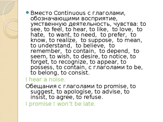 Вместо Continuous с глаголами, обозначающими восприятие, умственную деятельность, чувства: to see, to feel, to hear, to like, to love, to hate, to want, to need, to prefer, to know, to realize, to suppose, to mean, to understand, to believe, to remember, to contain, to depend, to seem, to wish, to desire, to notice, to forget, to recognize, to appear, to possess, to contain, с глаголами to be, to belong, to consist. I hear a noise. Обещания с глаголами to promise, to suggest, to apologise, to advise, to insist, to agree, to refuse. I promise I won’t be late. 