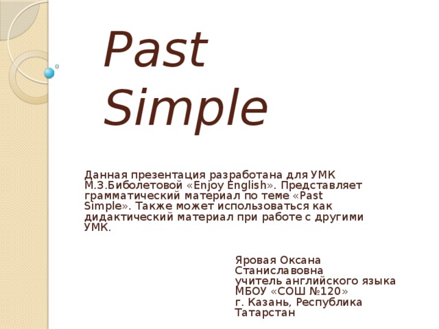 Past Simple Данная презентация разработана для УМК М.З.Биболетовой «Enjoy English». Представляет грамматический материал по теме «Past Simple». Также может использоваться как дидактический материал при работе с другими УМК. Яровая Оксана Станиславовна  учитель английского языка  МБОУ «СОШ №120»  г. Казань, Республика Татарстан 