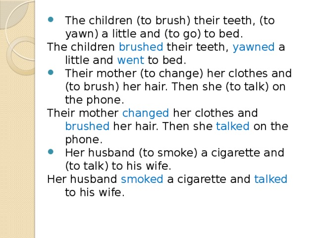 The children (to brush) their teeth, (to yawn) a little and (to go) to bed. The children brushed their teeth, yawned a little and went to bed. Their mother (to change) her clothes and (to brush) her hair. Then she (to talk) on the phone. Their mother changed her clothes and brushed her hair. Then she talked on the phone. Her husband (to smoke) a cigarette and (to talk) to his wife. Her husband smoked a cigarette and talked to his wife. 
