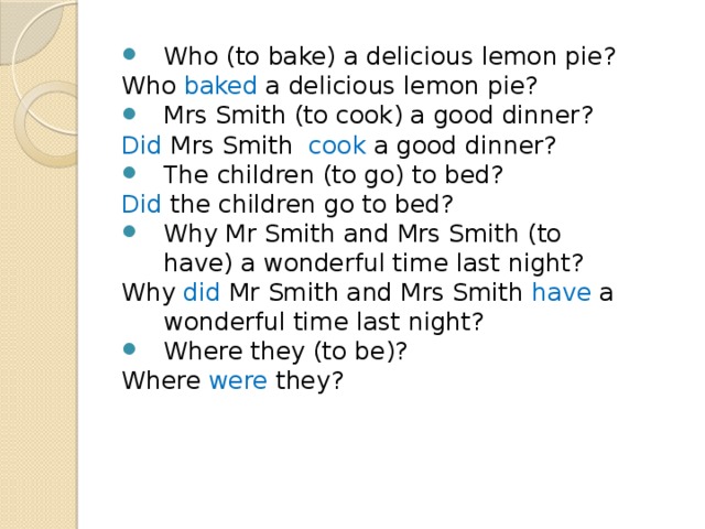 Who (to bake) a delicious lemon pie? Who baked a delicious lemon pie? Mrs Smith (to cook) a good dinner? Did Mrs Smith cook a good dinner? The children (to go) to bed? Did the children go to bed? Why Mr Smith and Mrs Smith (to have) a wonderful time last night? Why did Mr Smith and Mrs Smith have a wonderful time last night? Where they (to be)? Where were they? 
