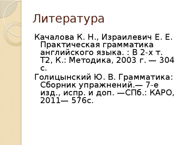 Литература Качалова К. Н., Израилевич Е. Е. Практическая грамматика английского языка. : В 2-х т. Т2, К.: Методика, 2003 г. — 304 с. Голицынский Ю. В. Грамматика: Сборник упражнений.— 7-е изд., испр. и доп. —СПб.: КАРО, 2011— 576с. 