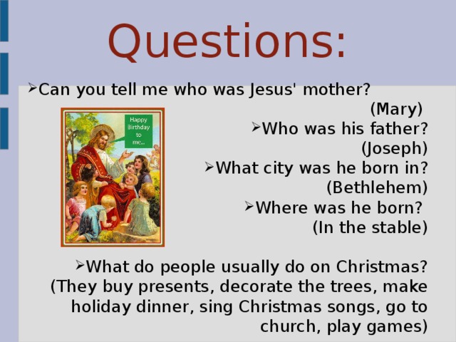 Questions: Can you tell me who was Jesus' mother? (Mary) Who was his father?  (Joseph) What city was he born in?  (Bethlehem) Where was he born? (In the stable) What do people usually do on Christmas? (They buy presents, decorate the trees, make holiday dinner, sing Christmas songs, go to church, play games) 