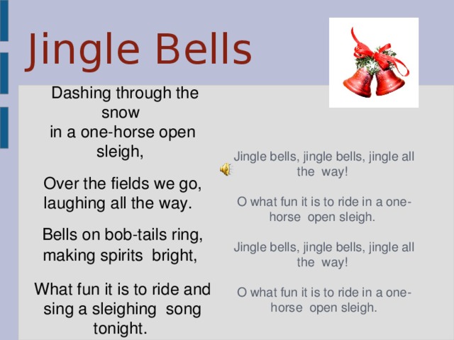 Jingle Bells   Dashing through the snow in a one-horse open sleigh,  Over the fields we go, laughing all the way.  Bells on bob-tails ring, making spirits  bright,   What fun it is to ride and sing a sleighing  song tonight.  Jingle bells, jingle bells, jingle all the  way!  O what fun it is to ride in a one-horse  open sleigh.  Jingle bells, jingle bells, jingle all the  way!  O what fun it is to ride in a one-horse  open sleigh. 