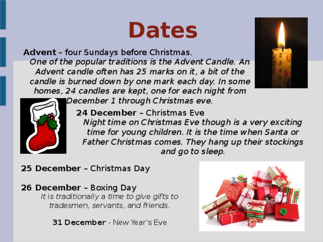 Dates Advent – four Sundays before Christmas. One of the popular traditions is the Advent Candle. An Advent candle often has 25 marks on it, a bit of the candle is burned down by one mark each day. In some homes, 24 candles are kept, one for each night from December 1 through Christmas eve.  24 December – Christmas Eve Night time on Christmas Eve though is a very exciting time for young children. It is the time when Santa or Father Christmas comes. They hang up their stockings and go to sleep. 25 December – Christmas Day 26 December – Boxing Day It is traditionally a time to give gifts to tradesmen, servants, and friends. 31 December - New Year's Eve 