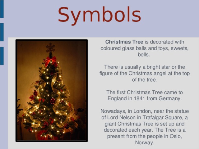 Symbols Christmas Tree is decorated with coloured glass balls and toys, sweets, bells. There is usually а bright star or the figure of the Christmas angel at the top of the tree. The first Christmas Tree came to England in 1841 from Germany. Nowadays, in London, near the statue of Lord Nelson in Trafalgar Square, a giant Christmas Tree is set up and decorated each year. The Tree is a present from the people in Oslo, Norway. 