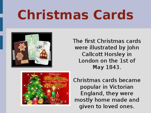 Christmas Cards The first Christmas cards were illustrated by John Callcott Horsley in London on the 1st of May 1843. Christmas cards became popular in Victorian England, they were mostly home made and given to loved ones. 