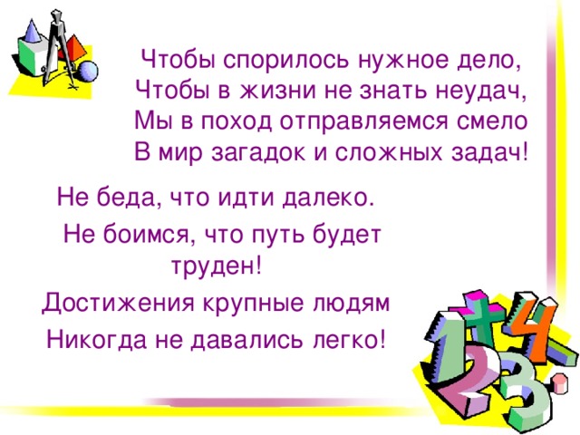 Чтобы спорилось нужное дело,  Чтобы в жизни не знать неудач,  Мы в поход отправляемся смело  В мир загадок и сложных задач! Не беда, что идти далеко.  Не боимся, что путь будет труден! Достижения крупные людям Никогда не давались легко!   