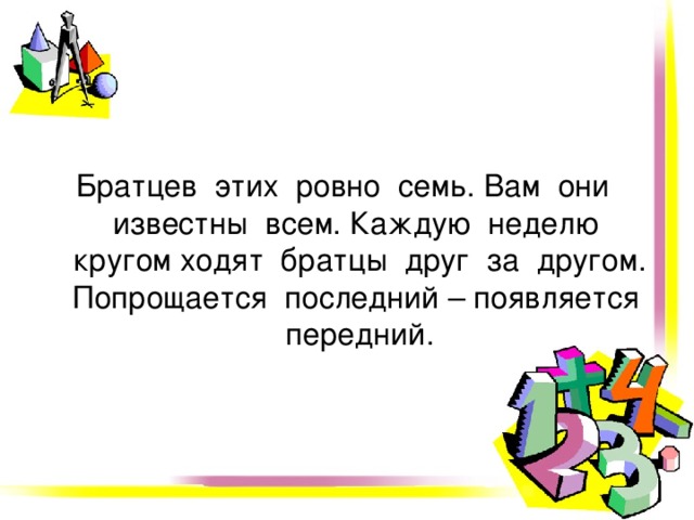 Братцев этих ровно семь. Вам они известны всем. Каждую неделю кругом ходят братцы друг за другом. Попрощается последний – появляется передний. 