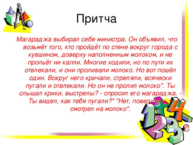 Притча Магараджа выбирал себе министра. Он объявил, что возьмёт того, кто пройдёт по стене вокруг города с кувшином, доверху наполненным молоком, и не прольёт ни капли. Многие ходили, но по пути их отвлекали, и они проливали молоко. Но вот пошёл один. Вокруг него кричали, стреляли, всячески пугали и отвлекали. Но он не пролил молоко