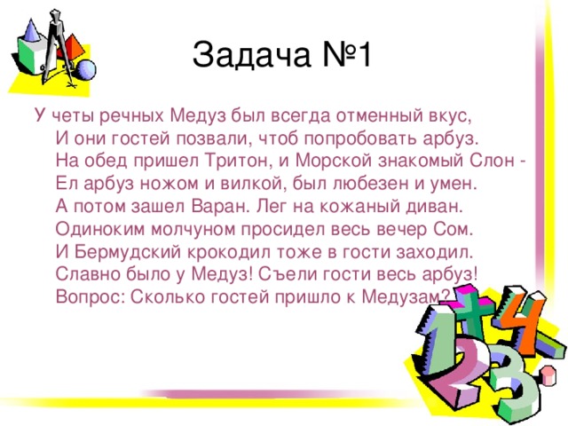 Задача №1 У четы речных Медуз был всегда отменный вкус,   И они гостей позвали, чтоб попробовать арбуз.  На обед пришел Тритон, и Морской знакомый Слон -   Ел арбуз ножом и вилкой, был любезен и умен.  А потом зашел Варан. Лег на кожаный диван.  Одиноким молчуном просидел весь вечер Сом.  И Бермудский крокодил тоже в гости заходил.  Славно было у Медуз! Съели гости весь арбуз!  Вопрос: Сколько гостей пришло к Медузам?  