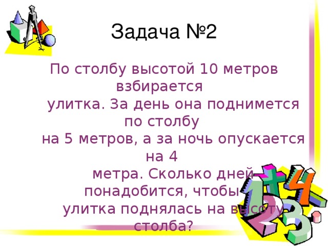 Задача №2 По столбу высотой 10 метров взбирается  улитка. За день она поднимется по столбу  на 5 метров, а за ночь опускается на 4  метра. Сколько дней понадобится, чтобы  улитка поднялась на высоту столба? 