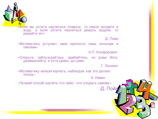 «Если вы хотите научиться плавать, то смело входите в воду, а если хотите научиться решать задачи, то решайте их!» Д. Пойа «Математика уступает свои крепости лишь сильным и смелым» А.П. Конфорович  «Спорьте, заблуждайтесь, ошибайтесь, но ради бога, размышляйте, и хотя криво, да сами» Г. Лессинг «Математику нельзя изучать, наблюдая, как это делает сосед».                                                                       А. Нивен «Лучший способ изучить что-либо - это открыть самому». Д. Пойа 