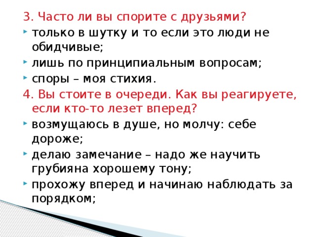 3. Часто ли вы спорите с друзьями? только в шутку и то если это люди не обидчивые; лишь по принципиальным вопросам; споры – моя стихия. 4. Вы стоите в очереди. Как вы реагируете, если кто-то лезет вперед? возмущаюсь в душе, но молчу: себе дороже; делаю замечание – надо же научить грубияна хорошему тону; прохожу вперед и начинаю наблюдать за порядком; 