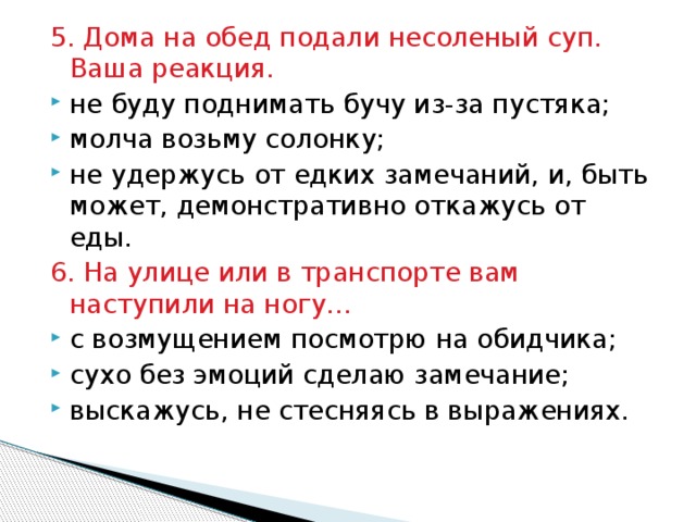 5. Дома на обед подали несоленый суп. Ваша реакция. не буду поднимать бучу из-за пустяка; молча возьму солонку; не удержусь от едких замечаний, и, быть может, демонстративно откажусь от еды. 6. На улице или в транспорте вам наступили на ногу… с возмущением посмотрю на обидчика; сухо без эмоций сделаю замечание; выскажусь, не стесняясь в выражениях. 