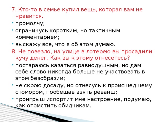 7. Кто-то в семье купил вещь, которая вам не нравится. промолчу; ограничусь коротким, но тактичным комментарием; выскажу все, что я об этом думаю. 8. Не повезло, на улице в лотерею вы просадили кучу денег. Как вы к этому отнесетесь? постараюсь казаться равнодушным, но дам себе слово никогда больше не участвовать в этом безобразии; не скрою досаду, но отнесусь к происшедшему с юмором, пообещав взять реванш; проигрыш испортит мне настроение, подумаю, как отомстить обидчикам. 
