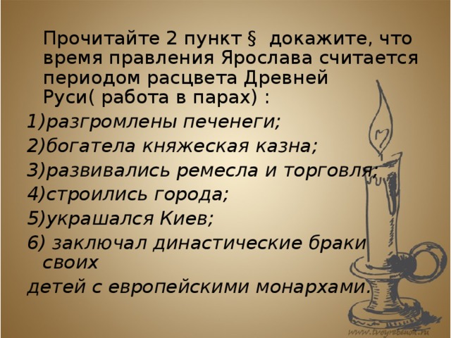  Прочитайте 2 пункт § докажите, что время правления Ярослава считается периодом расцвета Древней Руси( работа в парах) : 1)разгромлены печенеги; 2)богатела княжеская казна; 3)развивались ремесла и торговля; 4)строились города; 5)украшался Киев; 6) заключал династические браки своих детей с европейскими монархами. 