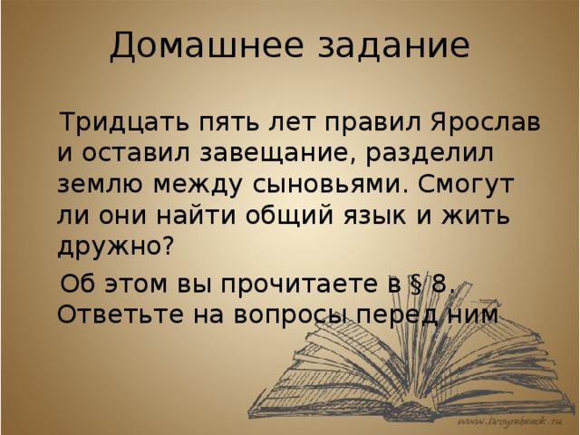 Домашнее задание  Тридцать пять лет правил Ярослав и оставил завещание, разделил землю между сыновьями. Смогут ли они найти общий язык и жить дружно?  Об этом вы прочитаете в § 8. Ответьте на вопросы перед ним 