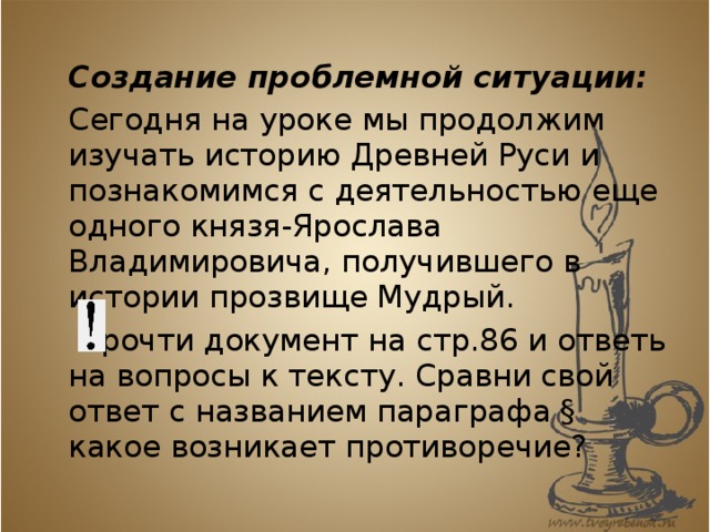  Создание проблемной ситуации:   Сегодня на уроке мы продолжим изучать историю Древней Руси и познакомимся с деятельностью еще одного князя-Ярослава Владимировича, получившего в истории прозвище Мудрый.     Прочти документ на стр.86 и ответь на вопросы к тексту. Сравни свой ответ с названием параграфа § какое возникает противоречие? 