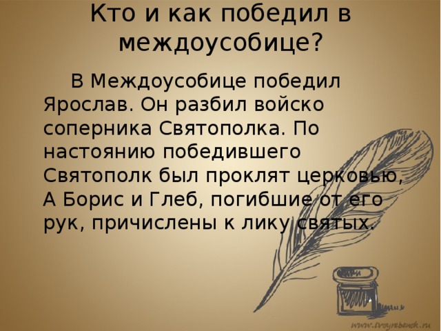 Кто и как победил в междоусобице?     В Междоусобице победил Ярослав. Он разбил войско соперника Святополка. По настоянию победившего Святополк был проклят церковью, А Борис и Глеб, погибшие от его рук, причислены к лику святых. 