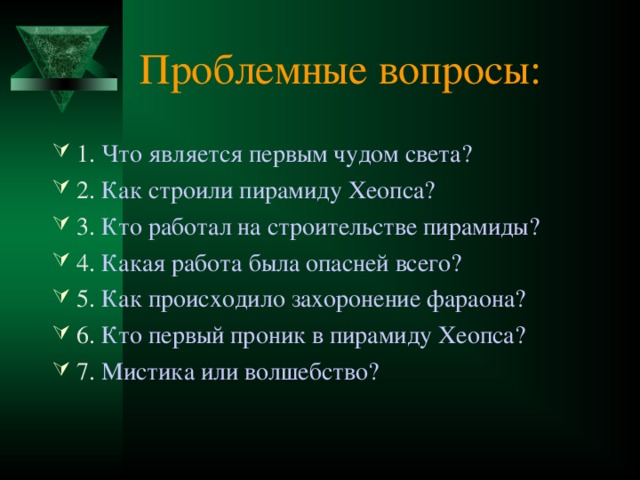 Проблемные вопросы: 1. Что является первым чудом света? 2. Как строили пирамиду Хеопса? 3. Кто работал на строительстве пирамиды? 4. Какая работа была опасней всего? 5. Как происходило захоронение фараона? 6. Кто первый проник в пирамиду Хеопса? 7. Мистика или волшебство? 