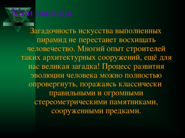 Мои выводы  Загадочность искусства выполненных пирамид не перестанет восхищать человечество. Многий опыт строителей таких архитектурных сооружений, ещё для нас великая загадка! Процесс развития эволюции человека можно полностью опровергнуть, поражаясь классически правильными и огромными стереометрическими памятниками, сооруженными предками. 