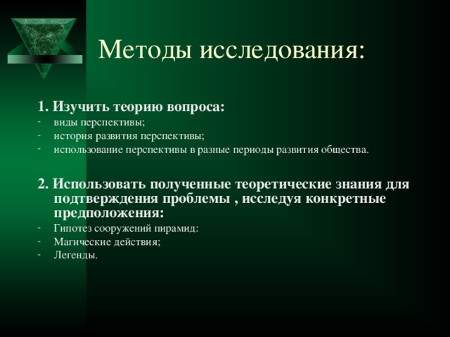 Методы исследования: 1. Изучить теорию вопроса: виды перспективы; история развития перспективы; использование перспективы в разные периоды развития общества.  2. Использовать полученные теоретические знания для подтверждения проблемы , исследуя конкретные предположения: Гипотез сооружений пирамид: Магические действия; Легенды. 