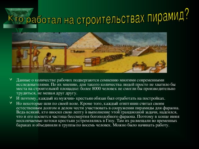 Данные о количестве рабочих подвергаются сомнению многими современными исследователями. По их мнению, для такого количества людей просто не хватило бы места на строительной площадке: более 8000 человек не смогли бы производительно трудиться, не мешая друг другу. И поэтому, каждый из мужчин- крестьян обязан был отработать на постройках. Но некоторые шли по своей воле. Кроме того, каждый египтянин считал своим естественным долгом и делом чести участвовать в сооружении пирамиды для фараона. Ведь всякий, кто вносил свою лепту в выполнение этой грандиозной задачи, надеялся, что и его коснется частица бессмертия богоподобного фараона. Поэтому в конце июня нескончаемые потоки крестьян устремлялись в Гизу. Там их размещали во временных бараках и объединяли в группы по восемь человек. Можно было начинать работу. 