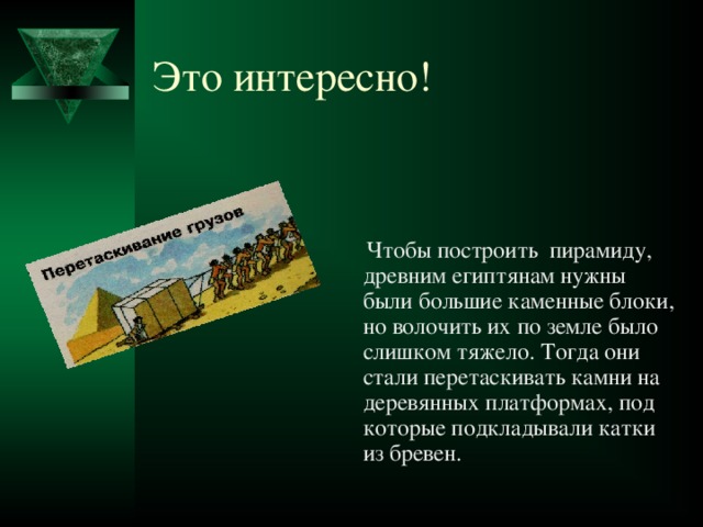 Это интересно!  Чтобы построить пирамиду, древним египтянам нужны были большие каменные блоки, но волочить их по земле было слишком тяжело. Тогда они стали перетаскивать камни на деревянных платформах, под которые подкладывали катки из бревен. 