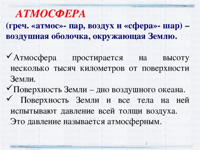  АТМОСФЕРА (греч. «атмос»- пар, воздух и «сфера»- шар) – воздушная оболочка, окружающая Землю.  Атмосфера простирается на высоту несколько тысяч километров от поверхности Земли. Поверхность Земли – дно воздушного океана.  Поверхность Земли и все тела на ней испытывают давление всей толщи воздуха.  Это давление называется атмосферным.  