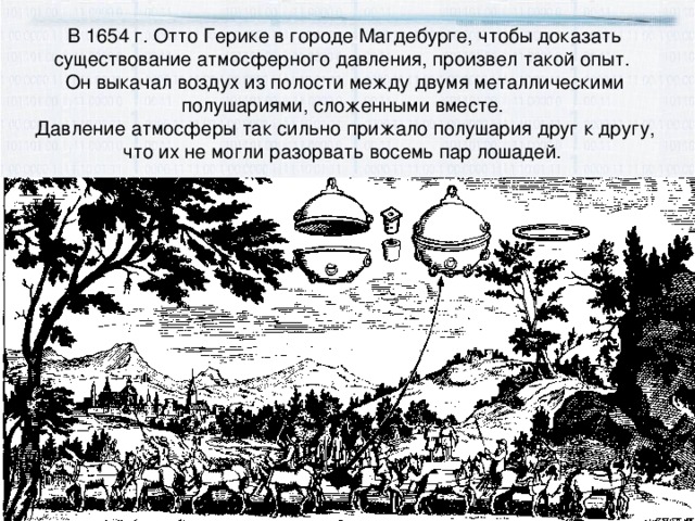 В 1654 г. Отто Герике в городе Магдебурге, чтобы доказать существование атмосферного давления, произвел такой опыт. Он выкачал воздух из полости между двумя металлическими полушариями, сложенными вместе. Давление атмосферы так сильно прижало полушария друг к другу, что их не могли разорвать восемь пар лошадей.  