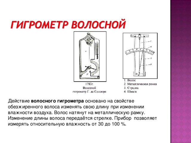 Действие  волосного гигрометра  основано на свойстве обезжиренного волоса изменять свою длину при изменении влажности воздуха. Волос натянут на металлическую рамку. Изменение длины волоса передаётся стрелке. Прибор позволяет измерять относительную влажность от 30 до 100 %.  