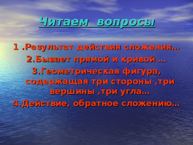 Читаем вопросы 1 .Результат действия сложения… 2.Бывает прямой и кривой … 3.Геометрическая фигура, содержащая три стороны ,три вершины ,три угла… 4.Действие, обратное сложению… 