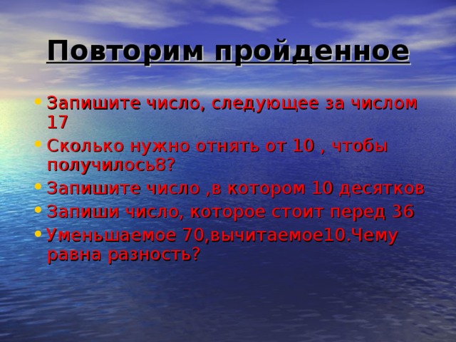 Повторим пройденное Запишите число, следующее за числом 17 Сколько нужно отнять от 10 , чтобы получилось8? Запишите число ,в котором 10 десятков Запиши число, которое стоит перед 36 Уменьшаемое 70,вычитаемое10.Чему равна разность? 
