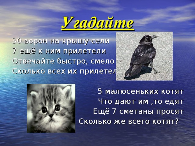 Угадайте 30 ворон на крышу сели 7 ещё к ним прилетели Отвечайте быстро, смело Сколько всех их прилетело? 5 малюсеньких котят Что дают им ,то едят Ещё 7 сметаны просят Сколько же всего котят? 