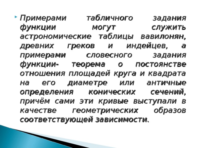 Примерами табличного задания функции могут служить астрономические таблицы вавилонян, древних греков и индейцев, а примерами словесного задания функции- теорема о постоянстве отношения площадей круга и квадрата на его диаметре или античные определения конических сечений, причём сами эти кривые выступали в качестве геометрических образов соответствующей зависимости.  