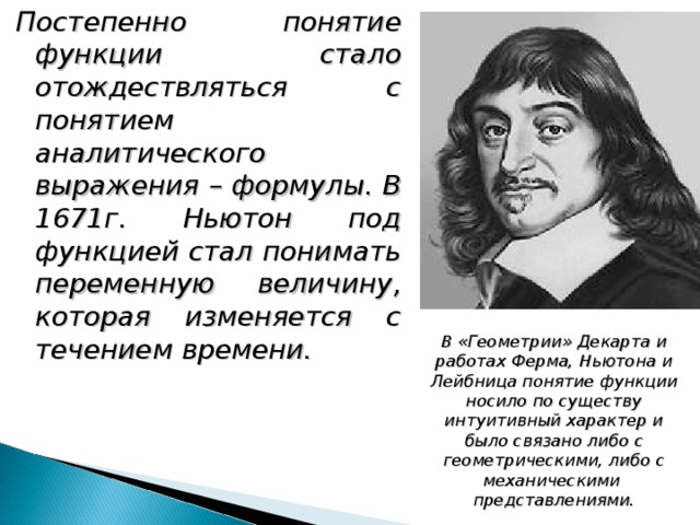 Постепенно понятие функции стало отождествляться с понятием аналитического выражения – формулы. В 1671г. Ньютон под функцией стал понимать переменную величину, которая изменяется с течением времени. В «Геометрии» Декарта и работах Ферма, Ньютона и Лейбница понятие функции носило по существу интуитивный характер и было связано либо с геометрическими, либо с механическими представлениями. 
