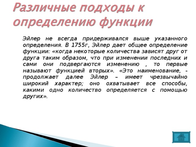  Эйлер не всегда придерживался выше указанного определения. В 1755г, Эйлер дает общее определение функции: «когда некоторые количества зависят друг от друга таким образом, что при изменении последних и сами они подвергаются изменению , то первые называют функцией вторых». «Это наименование, - продолжает далее Эйлер – имеет чрезвычайно широкий характер; оно охватывает все способы, какими одно количество определяется с помощью других». 