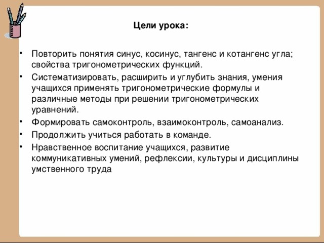 Цели урока:   Повторить понятия синус, косинус, тангенс и котангенс угла; свойства тригонометрических функций. Систематизировать, расширить и углубить знания, умения учащихся применять тригонометрические формулы и различные методы при решении тригонометрических уравнений. Формировать самоконтроль, взаимоконтроль, самоанализ. Продолжить учиться работать в команде. Нравственное воспитание учащихся, развитие коммуникативных умений, рефлексии, культуры и дисциплины умственного труда 