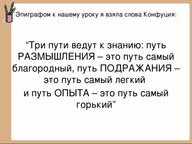 Эпиграфом к нашему уроку я взяла слова Конфуция:   “ Три пути ведут к знанию: путь РАЗМЫШЛЕНИЯ – это путь самый благородный, путь ПОДРАЖАНИЯ – это путь самый легкий и путь ОПЫТА – это путь самый горький” 