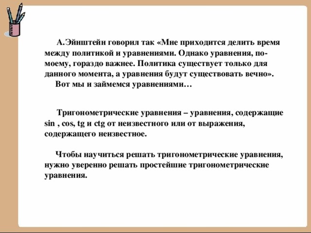  А.Эйнштейн говорил так «Мне приходится делить время между политикой и уравнениями. Однако уравнения, по-моему, гораздо важнее. Политика существует только для данного момента, а уравнения будут существовать вечно».  Вот мы и займемся уравнениями…   Тригонометрические уравнения – уравнения, содержащие sin , cos, tg и ctg от неизвестного или от выражения, содержащего неизвестное.   Чтобы научиться решать тригонометрические уравнения, нужно уверенно решать простейшие тригонометрические уравнения. 