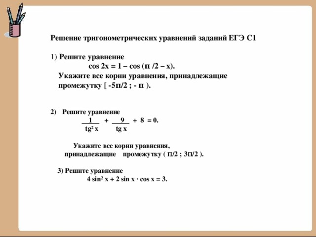 Решение тригонометрических уравнений заданий ЕГЭ С1  1) Решите уравнение  cos 2x = 1 – cos (π /2 – x).  Укажите все корни уравнения, принадлежащие  промежутку [ -5π/2 ; - π ).   Решите уравнение   1 + 9 + 8 = 0.  tg² x tg x    Укажите все корни уравнения,  принадлежащие промежутку ( π/2 ; 3π/2 ).   3) Решите уравнение  4 sin² x + 2 sin x · cos x = 3. 