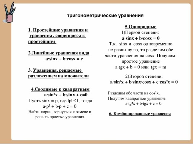  тригонометрические уравнения 5.Однородные 1)Первой степени: a∙sinx + b∙cosx = 0 Т.к. sinx и cosx одновременно не равны нулю, то разделим обе части уравнения на cosx. Получим: простое уравнение a∙tgx + b = 0 или tgx = m  1. Простейшие уравнения и  уравнения , сводящиеся к  простейшим  2.Линейные уравнения вида  a∙sinx + b∙cosx = c   3. Уравнения, решаемые  разложением на множители 2)Второй степени: a∙sin²x + b∙sinx∙cosx + c∙cos²x = 0  Разделим обе части на cos²x. Получим квадратное уравнение: a∙tg²x + b∙tgx + c = 0.  6. Комбинированные уравнения 4.Сводимые к квадратным  a∙sin²x + b∙sinx + c=0 Пусть sinx = p, где |p| ≤1, тогда a∙p² + b∙p + c = 0 Найти корни, вернуться к замене и решить простые уравнения. 