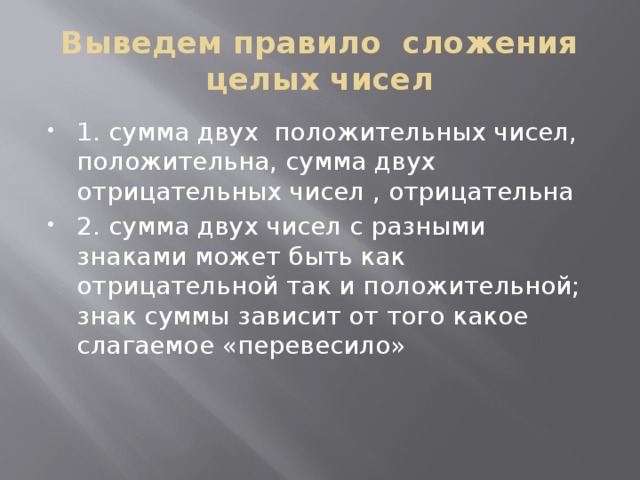 Выведем правило сложения целых чисел 1. сумма двух положительных чисел, положительна, сумма двух отрицательных чисел , отрицательна 2. сумма двух чисел с разными знаками может быть как отрицательной так и положительной; знак суммы зависит от того какое слагаемое «перевесило» 