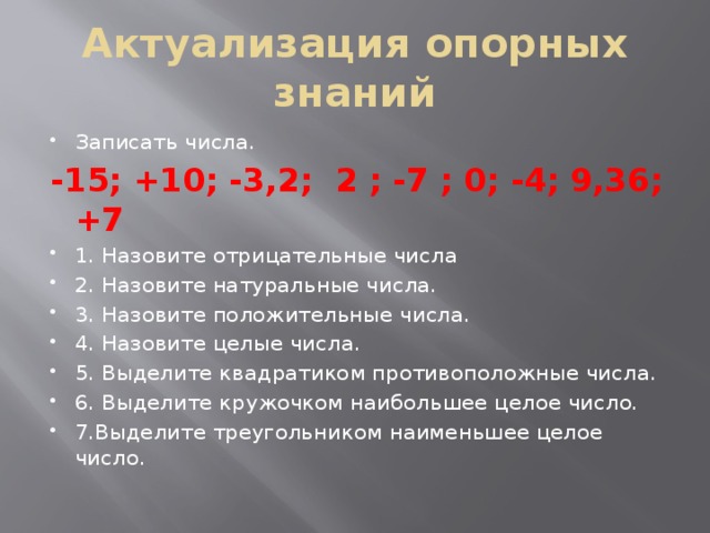 Актуализация опорных знаний Записать числа. -15; +10; -3,2; 2 ; -7 ; 0; -4; 9,36; +7 1. Назовите отрицательные числа 2. Назовите натуральные числа. 3. Назовите положительные числа. 4. Назовите целые числа. 5. Выделите квадратиком противоположные числа. 6. Выделите кружочком наибольшее целое число. 7.Выделите треугольником наименьшее целое число. 